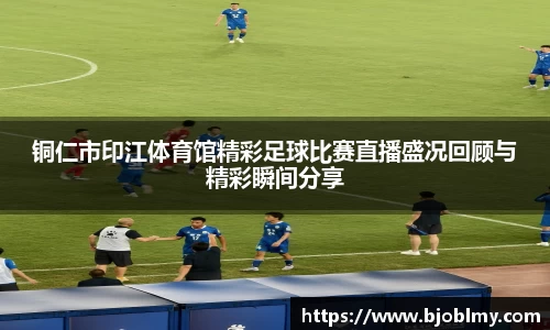 铜仁市印江体育馆精彩足球比赛直播盛况回顾与精彩瞬间分享